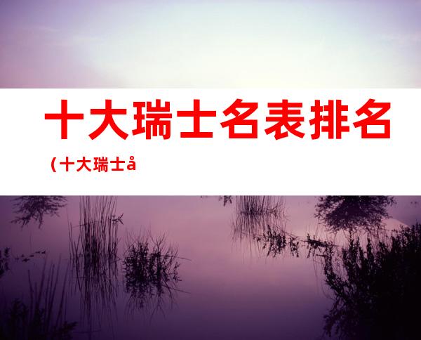 十大瑞士名表排名(十大瑞士名表排名价格)
