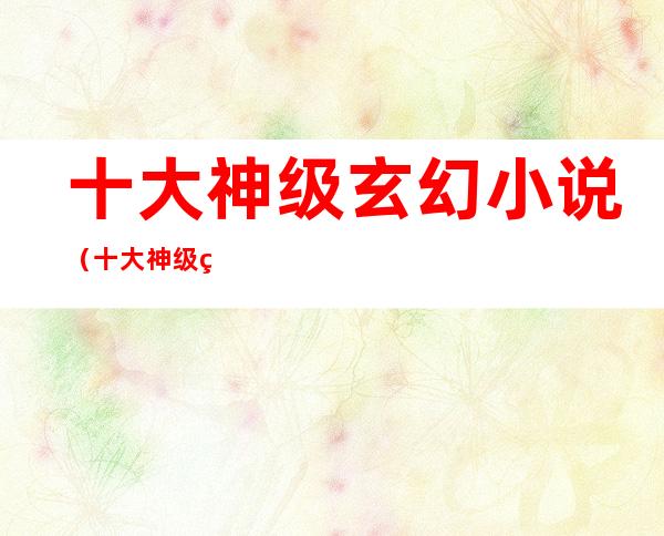 十大神级玄幻小说(十大神级玄幻小说不拖泥带水)