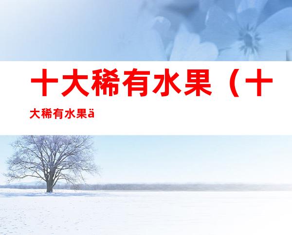 十大稀有水果（十大稀有水果之一,释迦果,有谁吃过）