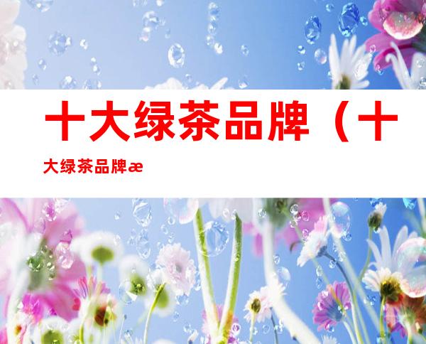 十大绿茶品牌(十大绿茶品牌排名)