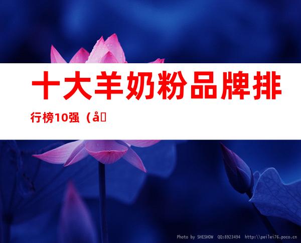 十大羊奶粉品牌排行榜10强(十大羊奶粉品牌排行榜10强蓝河羊奶粉和bubs哪个好)
