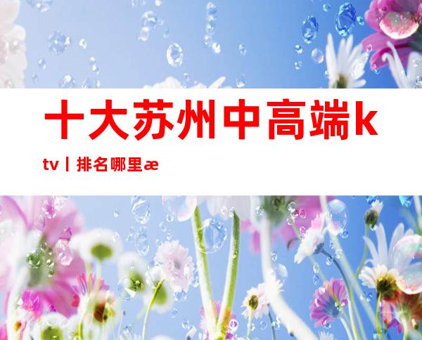 十大苏州中高端ktv丨排名哪里更好玩？