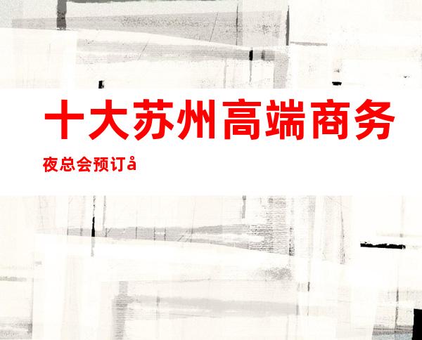 十大苏州高端商务夜总会.预订值得玩耍的ktv夜总会 – 苏州姑苏/沧浪/金阊/平江商务KTV
