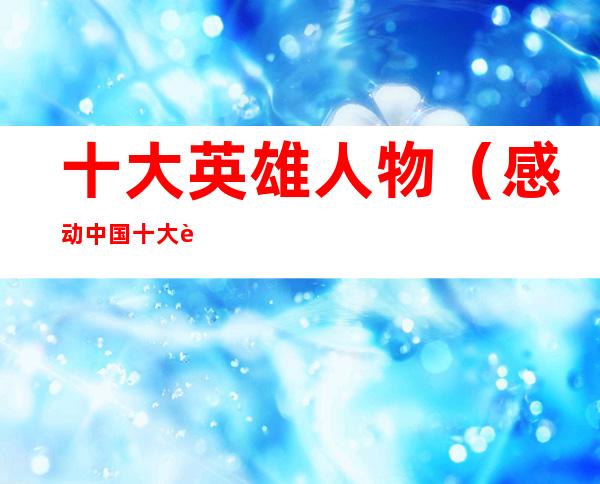 十大英雄人物(感动中国十大英雄人物)