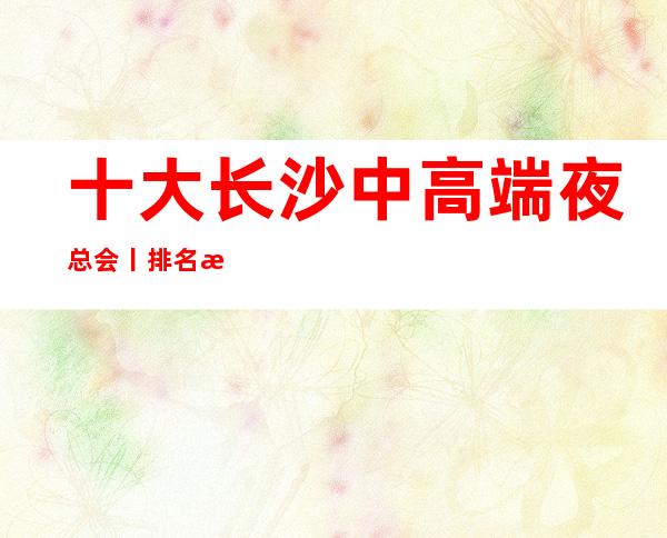 十大长沙中高端夜总会丨排名推荐几家性价比高娱乐会所