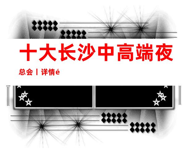 十大长沙中高端夜总会丨详情那个好玩