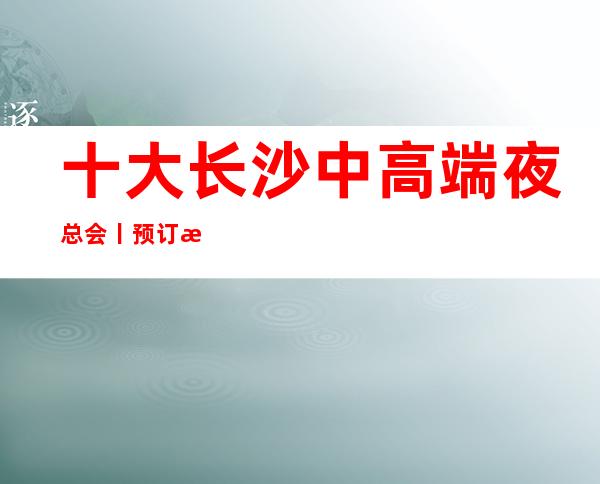 十大长沙中高端夜总会丨预订深受当地人的喜爱