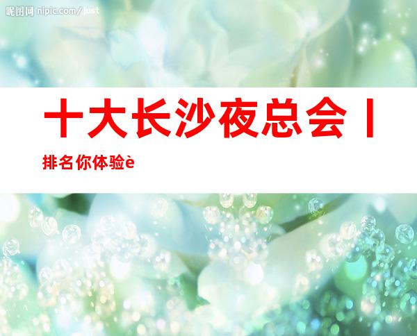 十大长沙夜总会丨排名你体验过几家？