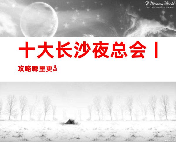 十大长沙夜总会丨攻略哪里更好玩？