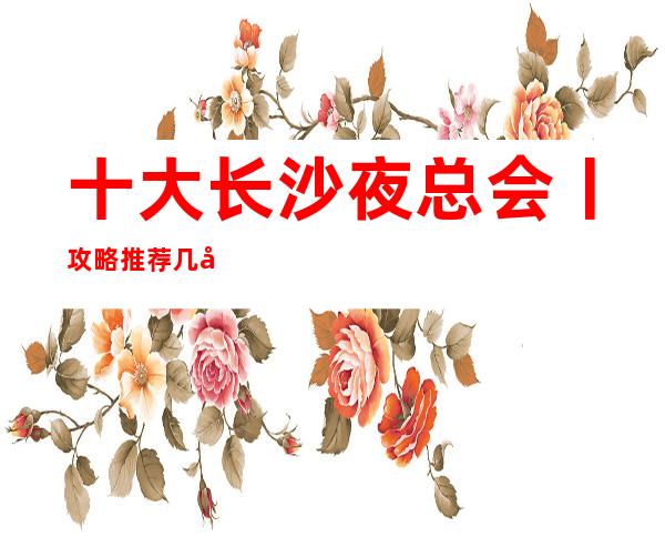 十大长沙夜总会丨攻略推荐几家性价比高娱乐会所