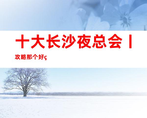 十大长沙夜总会丨攻略那个好玩