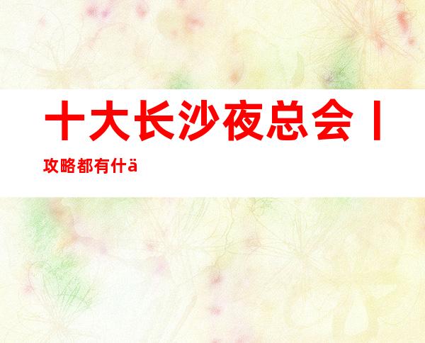 十大长沙夜总会丨攻略都有什么服务