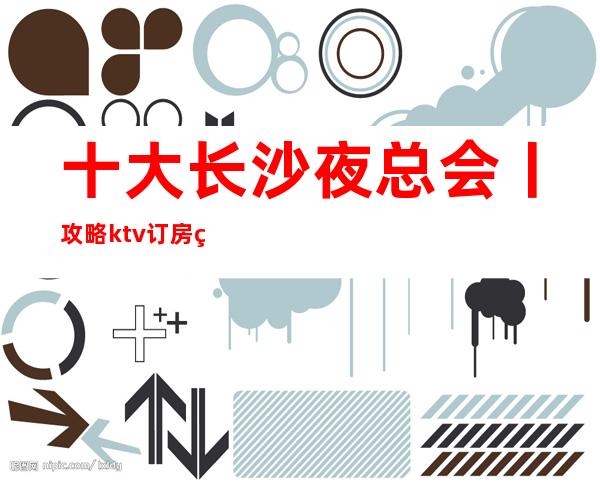 十大长沙夜总会丨攻略ktv订房网