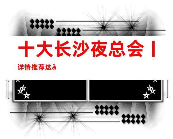 十大长沙夜总会丨详情推荐这几家非常不错的