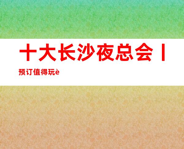 十大长沙夜总会丨预订值得玩耍的ktv