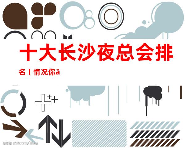 十大长沙夜总会排名丨情况你体验过几家？