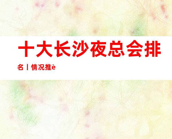 十大长沙夜总会排名丨情况推荐这几家非常不错的