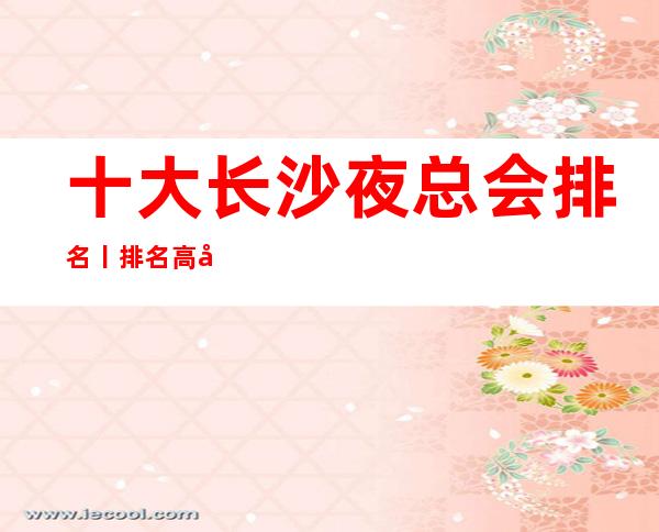 十大长沙夜总会排名丨排名高品质服务预订就找我