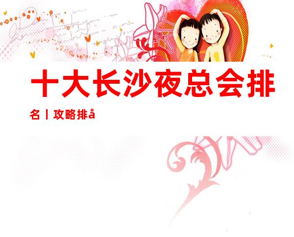 十大长沙夜总会排名丨攻略排名消费档次情况