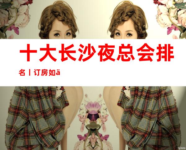十大长沙夜总会排名丨订房如何消费。