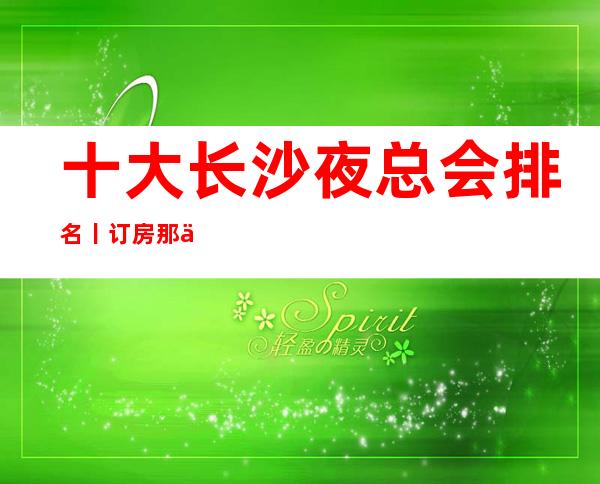 十大长沙夜总会排名丨订房那个好玩