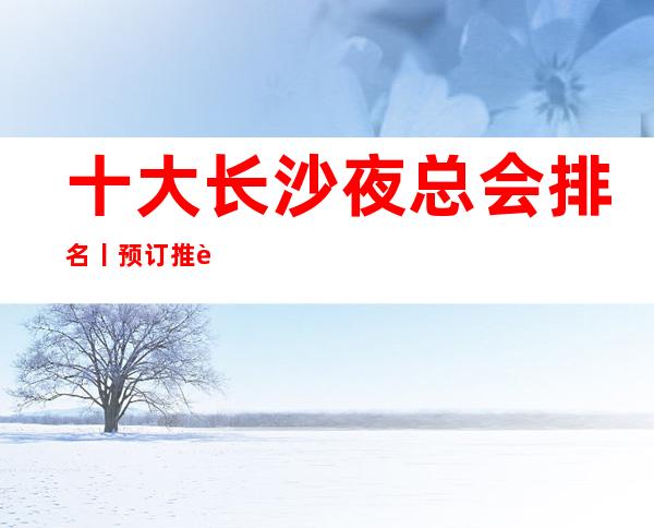 十大长沙夜总会排名丨预订推荐几家性价比高娱乐会所