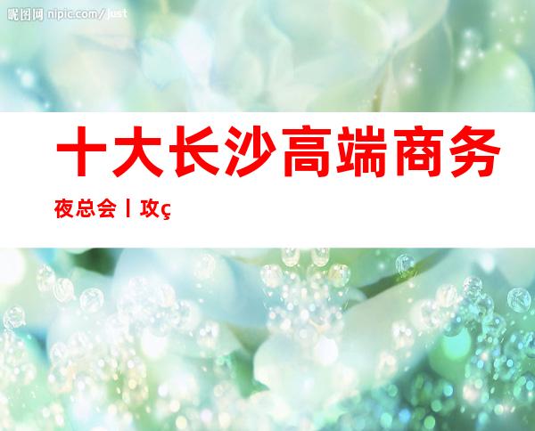 十大长沙高端商务夜总会丨攻略这几家简直让人流连忘返!
