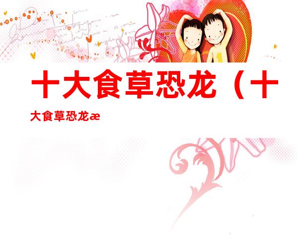 十大食草恐龙(十大食草恐龙战体积排行榜)