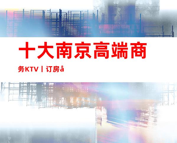 十大﻿南京高端商务KTV丨订房值得玩耍的ktv