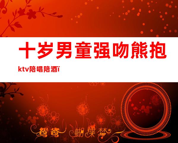 十岁男童强吻熊抱ktv陪唱陪酒()