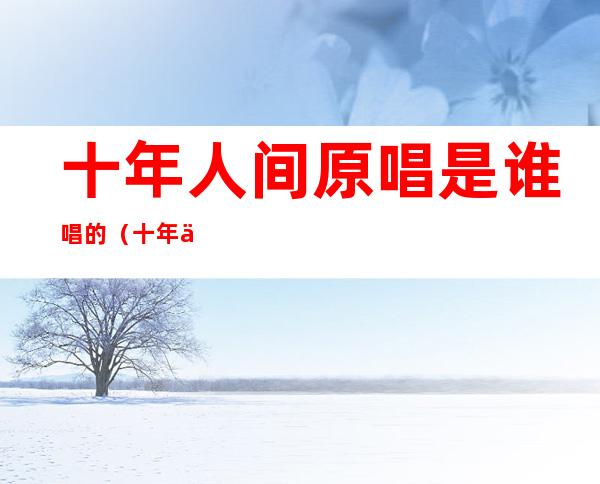 十年人间原唱是谁唱的(十年人间是什么唱法)