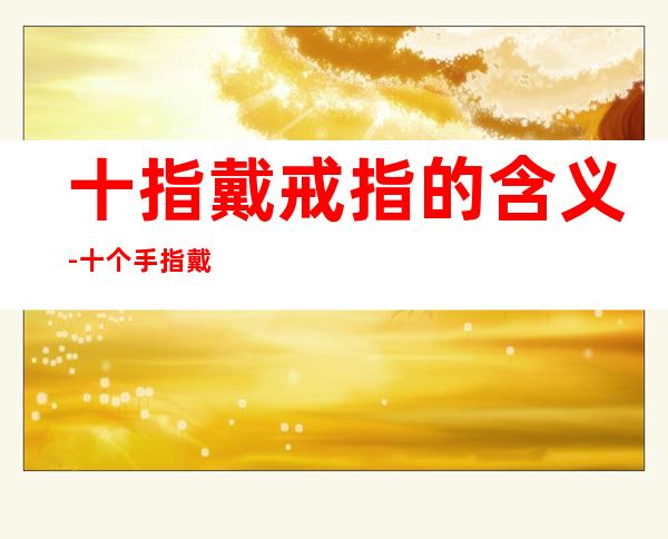 十指戴戒指的含义-十个手指戴戒指的意义
