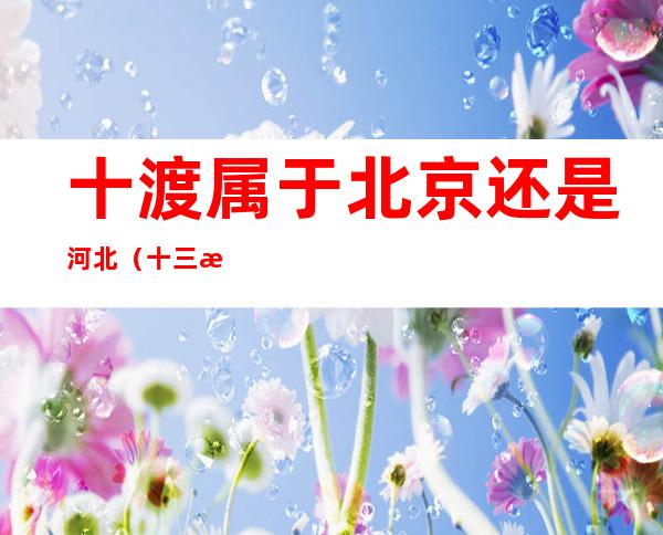 十渡属于北京还是河北?(十三渡属于北京吗)