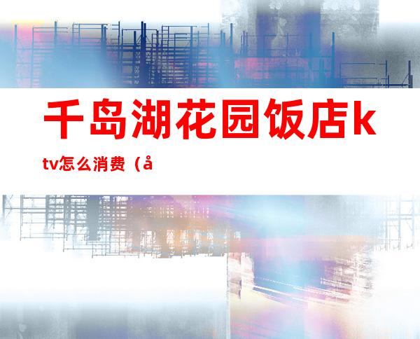 千岛湖花园饭店ktv怎么消费（千岛湖ktv哪个好玩）