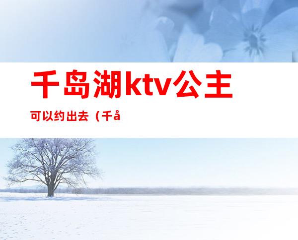 千岛湖ktv公主可以约出去（千岛湖ktv公主可以约出去玩吗）