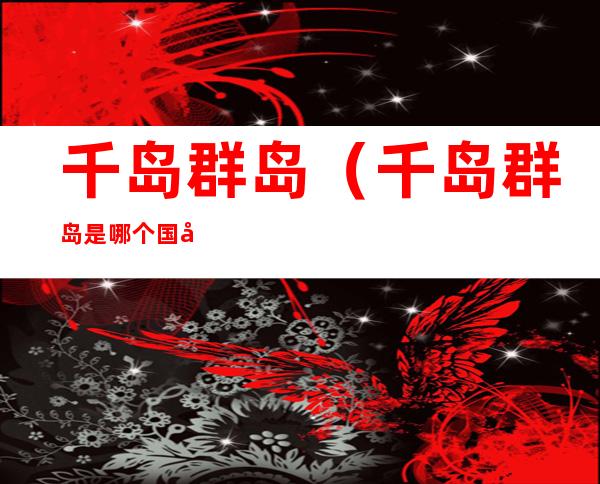 千岛群岛(千岛群岛是哪个国家的)