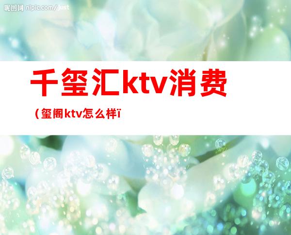 千玺汇ktv消费(玺阁ktv怎么样)