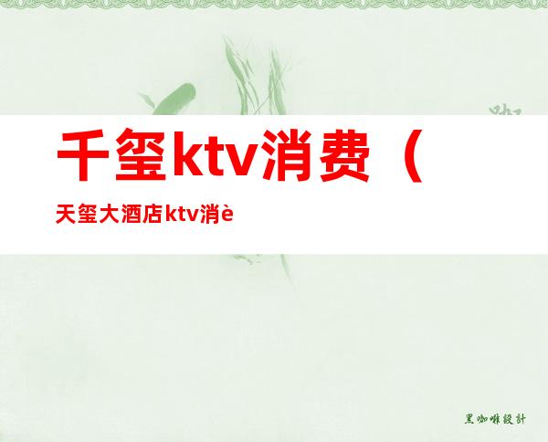 千玺ktv消费（天玺大酒店ktv消费一次大概多少钱）