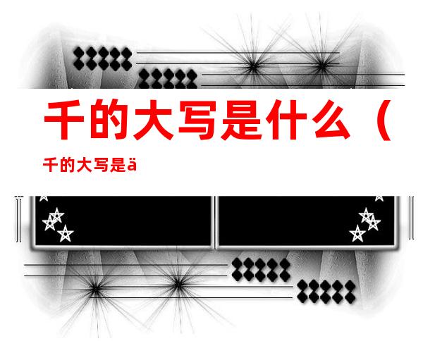千的大写是什么(千的大写是什么意思)