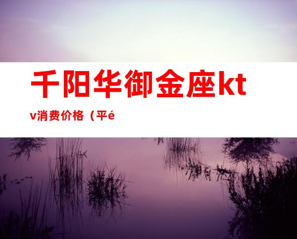 千阳华御金座ktv消费价格(平阳魅力金座ktv)