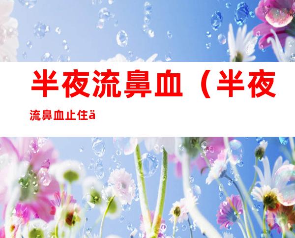 半夜流鼻血（半夜流鼻血止住了是否可以安心睡了）