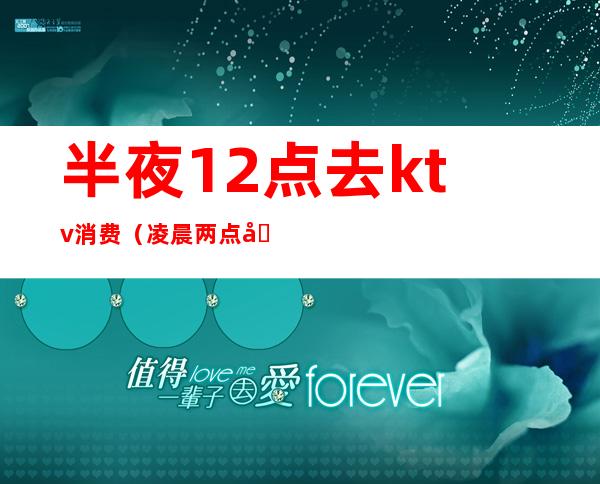 半夜12点去ktv消费（凌晨两点半ktv）