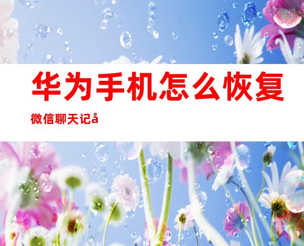 华为手机怎么恢复微信聊天记录(华为手机微信聊天记录怎样恢复过来)