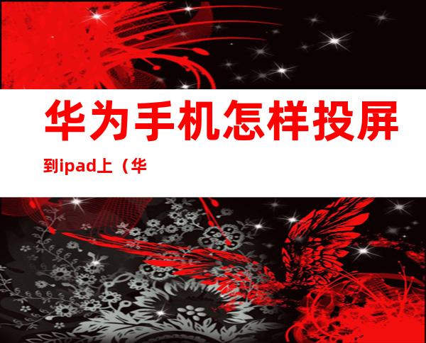 华为手机怎样投屏到ipad上(华为手机怎么投屏到iPad上)