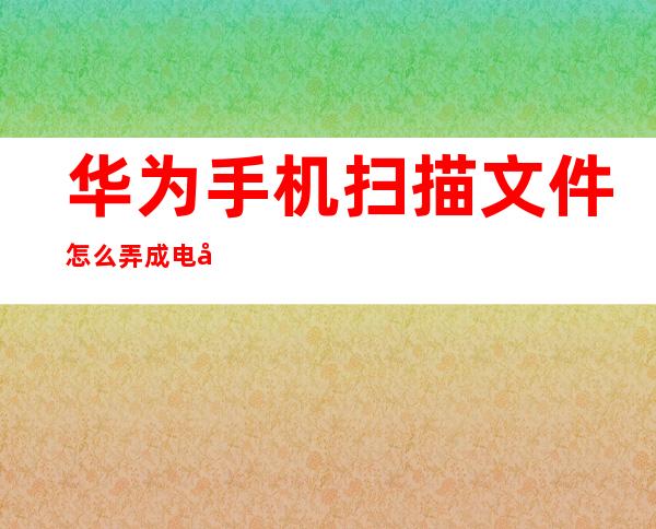 华为手机扫描文件怎么弄成电子版(华为手机怎么把文件扫描成电子版)