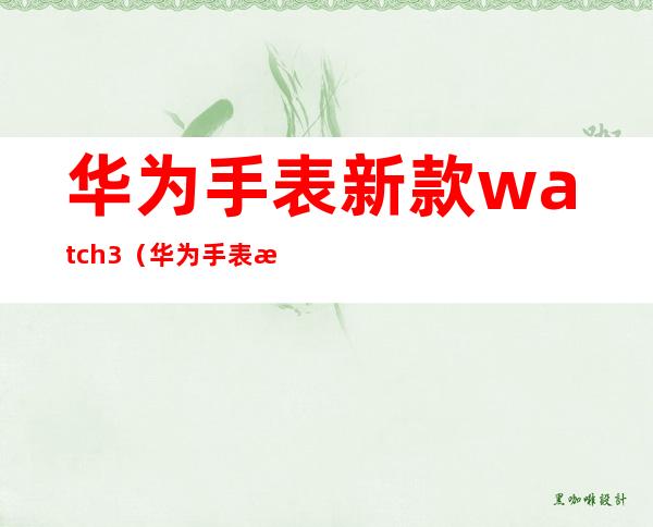 华为手表新款watch3(华为手表新款watch3防水吗)