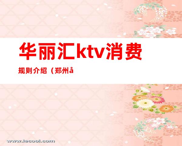 华丽汇ktv消费规则介绍(郑州华丽汇ktv地址)