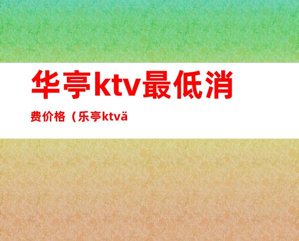 华亭ktv最低消费价格(乐亭ktv一个点多少钱)