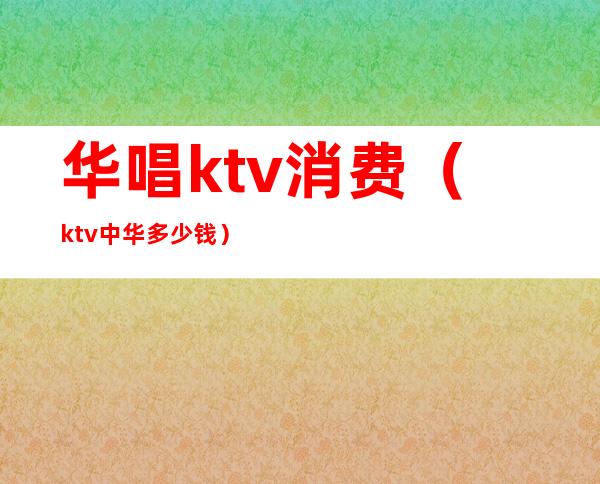 华唱ktv消费(ktv中华多少钱)