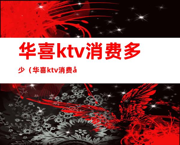 华喜ktv消费多少(华喜ktv消费多少钱)